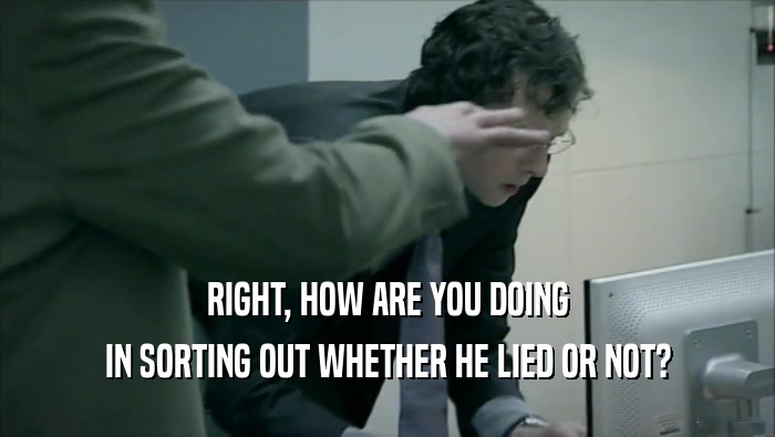 RIGHT, HOW ARE YOU DOING IN SORTING OUT WHETHER HE LIED OR NOT? 