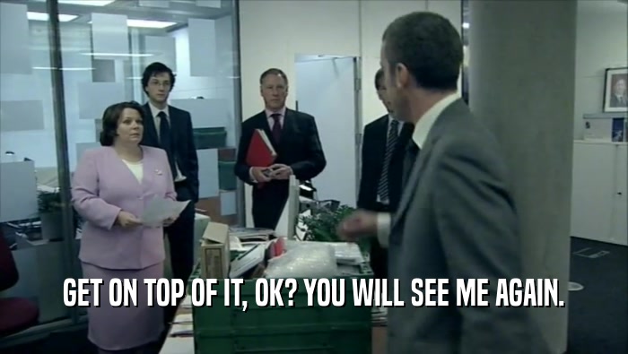 GET ON TOP OF IT, OK? YOU WILL SEE ME AGAIN.  