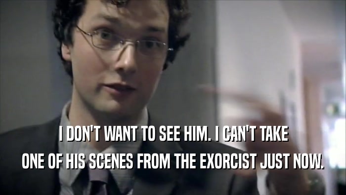 I DON'T WANT TO SEE HIM. I CAN'T TAKE ONE OF HIS SCENES FROM THE EXORCIST JUST NOW. 