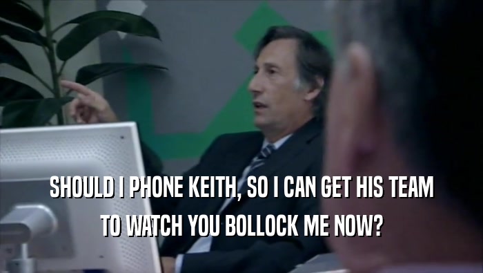 SHOULD I PHONE KEITH, SO I CAN GET HIS TEAM TO WATCH YOU BOLLOCK ME NOW? 