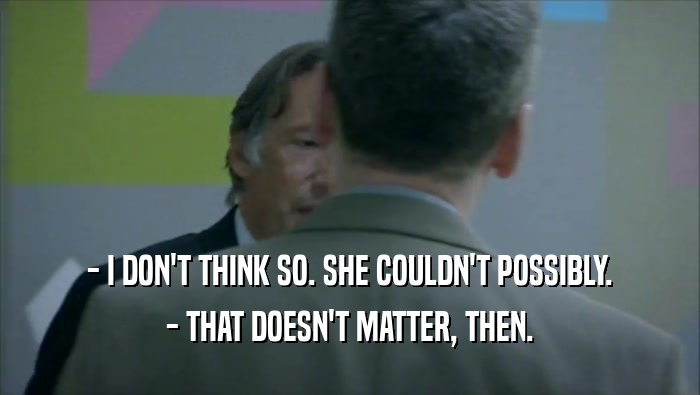 - I DON'T THINK SO. SHE COULDN'T POSSIBLY. - THAT DOESN'T MATTER, THEN. 