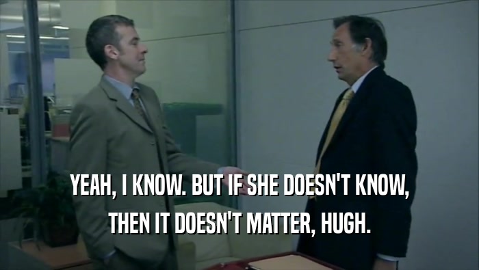 YEAH, I KNOW. BUT IF SHE DOESN'T KNOW, THEN IT DOESN'T MATTER, HUGH. 