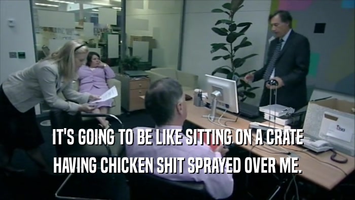 IT'S GOING TO BE LIKE SITTING ON A CRATE HAVING CHICKEN SHIT SPRAYED OVER ME. 