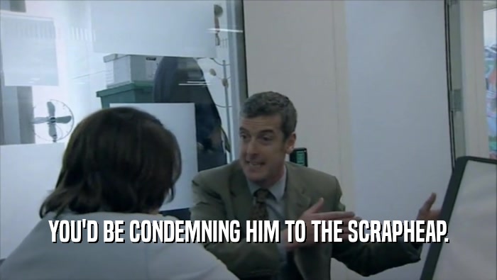 YOU'D BE CONDEMNING HIM TO THE SCRAPHEAP.  