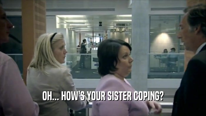 OH... HOW'S YOUR SISTER COPING?  