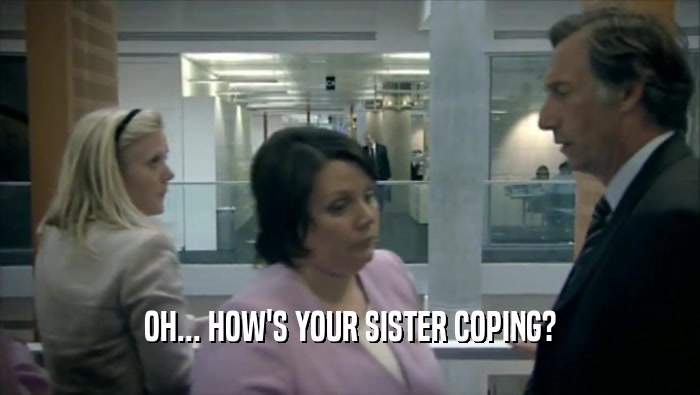 OH... HOW'S YOUR SISTER COPING?  