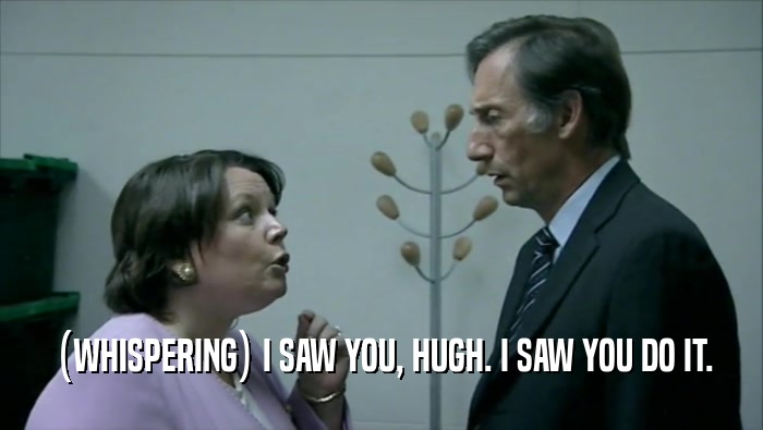 (WHISPERING) I SAW YOU, HUGH. I SAW YOU DO IT.  