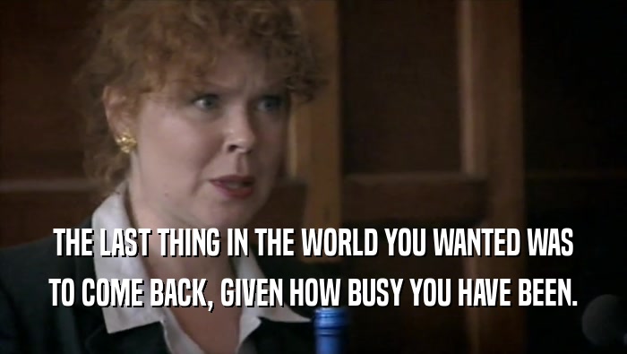 THE LAST THING IN THE WORLD YOU WANTED WAS TO COME BACK, GIVEN HOW BUSY YOU HAVE BEEN. 