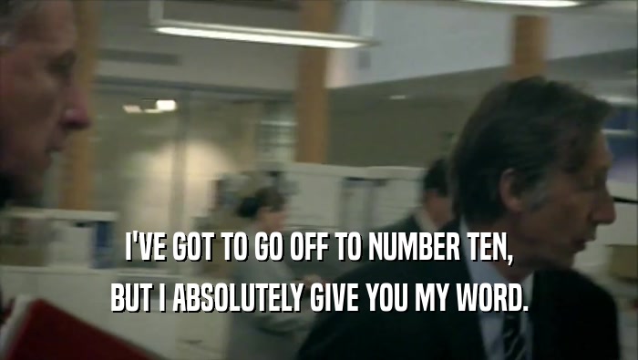 I'VE GOT TO GO OFF TO NUMBER TEN, BUT I ABSOLUTELY GIVE YOU MY WORD. 