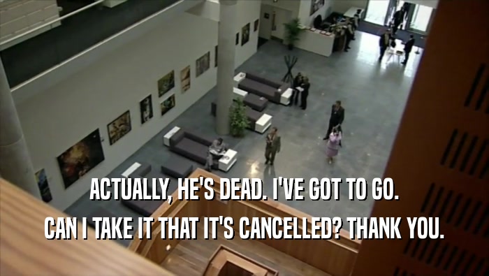 ACTUALLY, HE'S DEAD. I'VE GOT TO GO. CAN I TAKE IT THAT IT'S CANCELLED? THANK YOU. 
