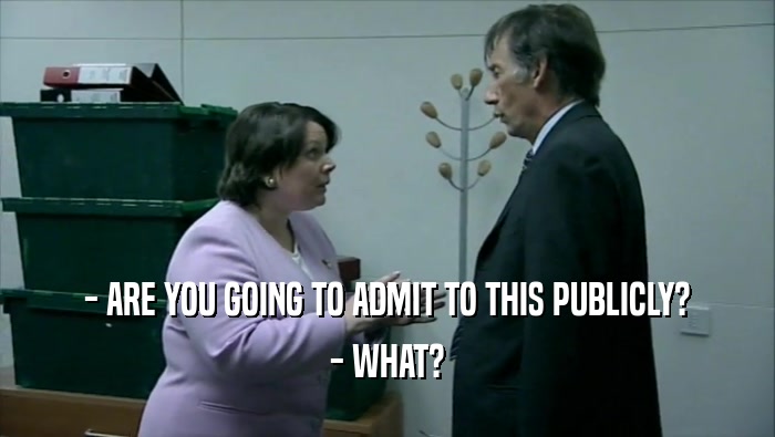 - ARE YOU GOING TO ADMIT TO THIS PUBLICLY? - WHAT? 