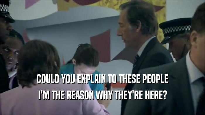 COULD YOU EXPLAIN TO THESE PEOPLE I'M THE REASON WHY THEY'RE HERE? 