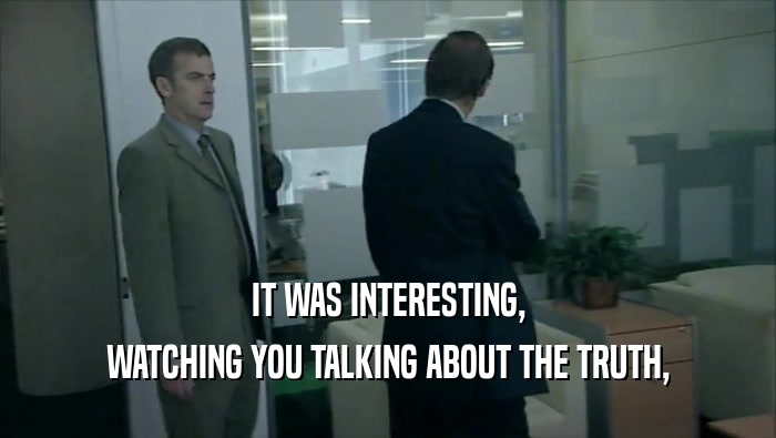 IT WAS INTERESTING, WATCHING YOU TALKING ABOUT THE TRUTH, 