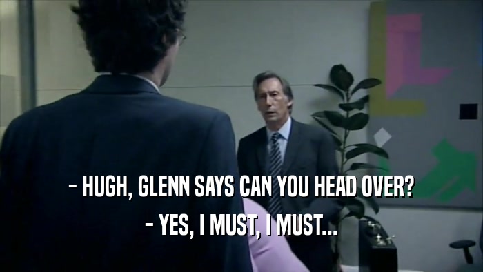- HUGH, GLENN SAYS CAN YOU HEAD OVER?
 - YES, I MUST, I MUST...
 