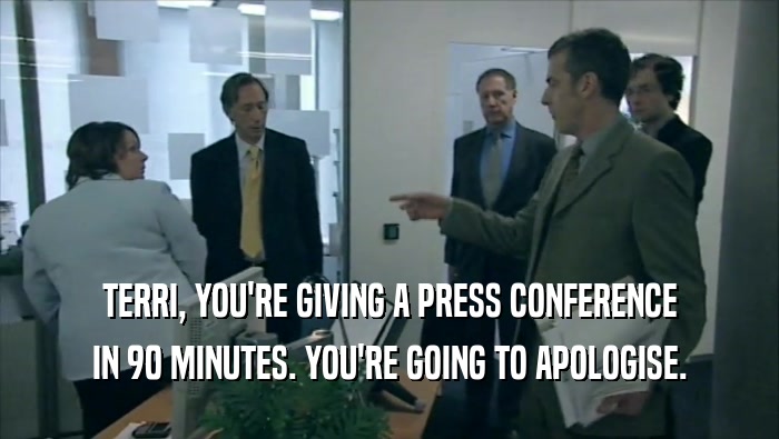 TERRI, YOU'RE GIVING A PRESS CONFERENCE IN 90 MINUTES. YOU'RE GOING TO APOLOGISE. 
