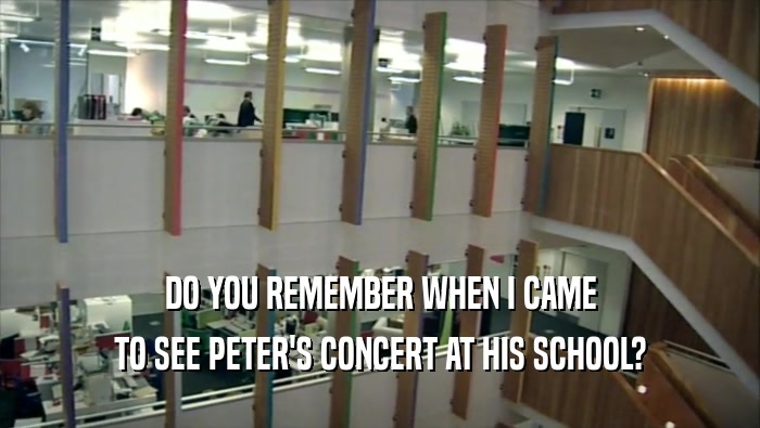 DO YOU REMEMBER WHEN I CAME
 TO SEE PETER'S CONCERT AT HIS SCHOOL?
 