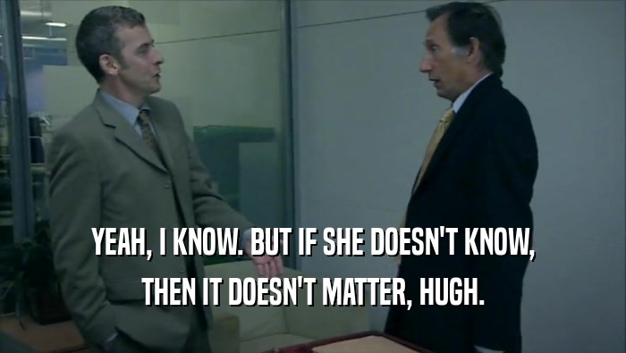 YEAH, I KNOW. BUT IF SHE DOESN'T KNOW, THEN IT DOESN'T MATTER, HUGH. 