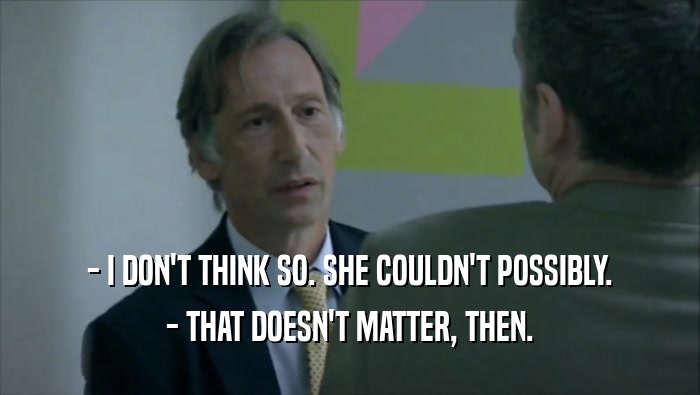 - I DON'T THINK SO. SHE COULDN'T POSSIBLY. - THAT DOESN'T MATTER, THEN. 