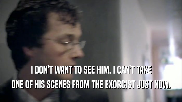 I DON'T WANT TO SEE HIM. I CAN'T TAKE ONE OF HIS SCENES FROM THE EXORCIST JUST NOW. 