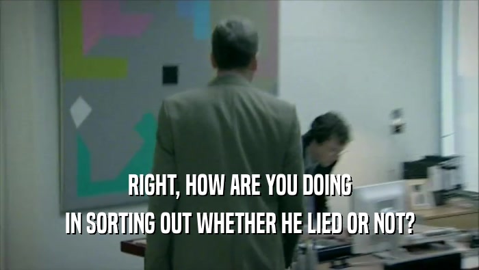 RIGHT, HOW ARE YOU DOING IN SORTING OUT WHETHER HE LIED OR NOT? 