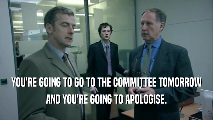 YOU'RE GOING TO GO TO THE COMMITTEE TOMORROW AND YOU'RE GOING TO APOLOGISE. 