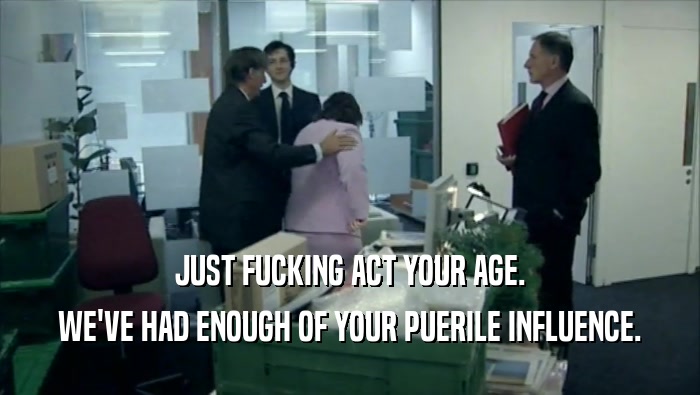 JUST FUCKING ACT YOUR AGE. WE'VE HAD ENOUGH OF YOUR PUERILE INFLUENCE. 
