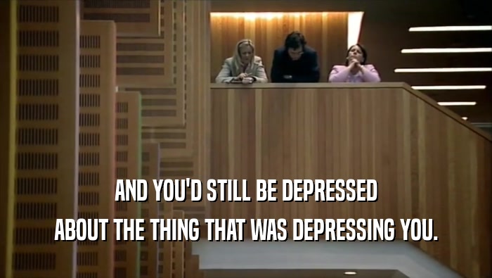 AND YOU'D STILL BE DEPRESSED ABOUT THE THING THAT WAS DEPRESSING YOU. 