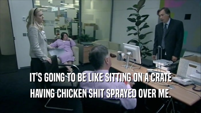 IT'S GOING TO BE LIKE SITTING ON A CRATE HAVING CHICKEN SHIT SPRAYED OVER ME. 