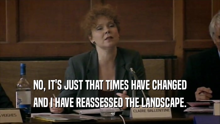 NO, IT'S JUST THAT TIMES HAVE CHANGED AND I HAVE REASSESSED THE LANDSCAPE. 