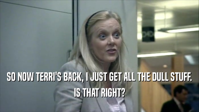 SO NOW TERRI'S BACK, I JUST GET ALL THE DULL STUFF.
 IS THAT RIGHT?
 