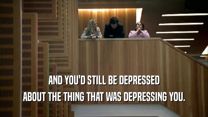 AND YOU'D STILL BE DEPRESSED ABOUT THE THING THAT WAS DEPRESSING YOU. 