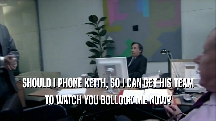 SHOULD I PHONE KEITH, SO I CAN GET HIS TEAM TO WATCH YOU BOLLOCK ME NOW? 