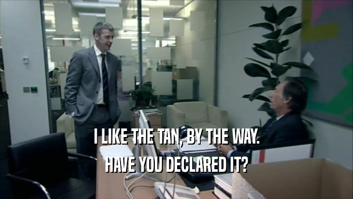 I LIKE THE TAN, BY THE WAY. HAVE YOU DECLARED IT? 