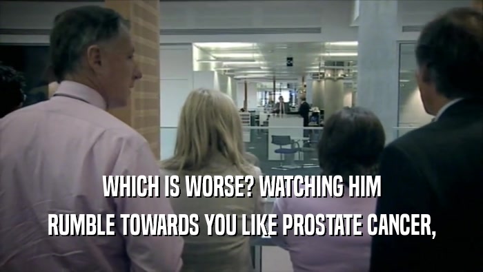 WHICH IS WORSE? WATCHING HIM
 RUMBLE TOWARDS YOU LIKE PROSTATE CANCER,
 