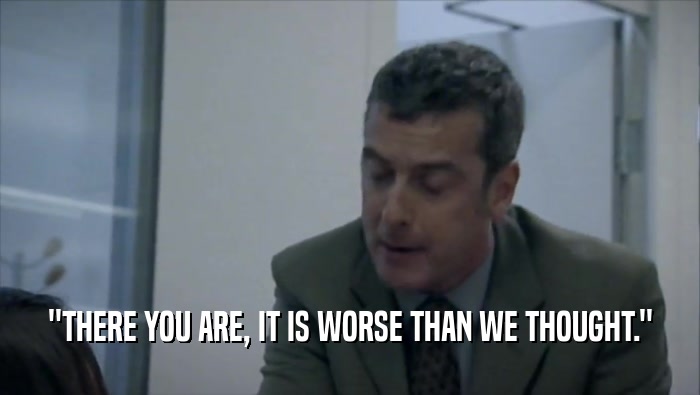 ''THERE YOU ARE, IT IS WORSE THAN WE THOUGHT.''  