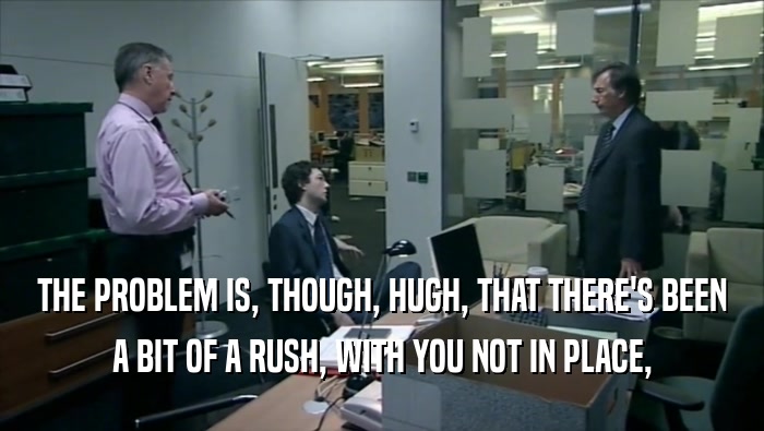 THE PROBLEM IS, THOUGH, HUGH, THAT THERE'S BEEN A BIT OF A RUSH, WITH YOU NOT IN PLACE, 