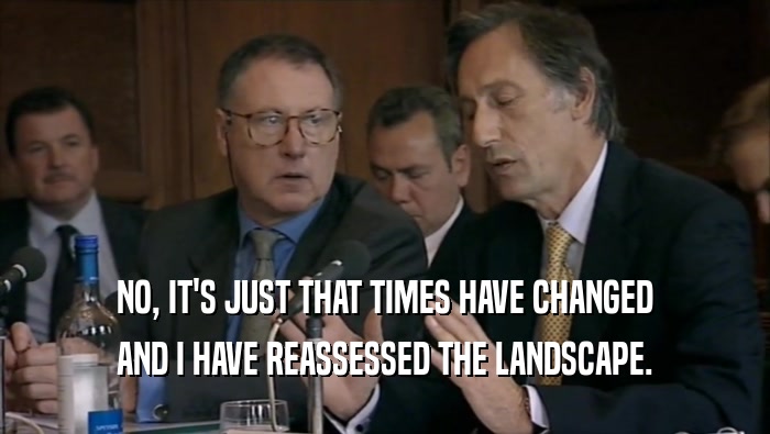 NO, IT'S JUST THAT TIMES HAVE CHANGED AND I HAVE REASSESSED THE LANDSCAPE. 