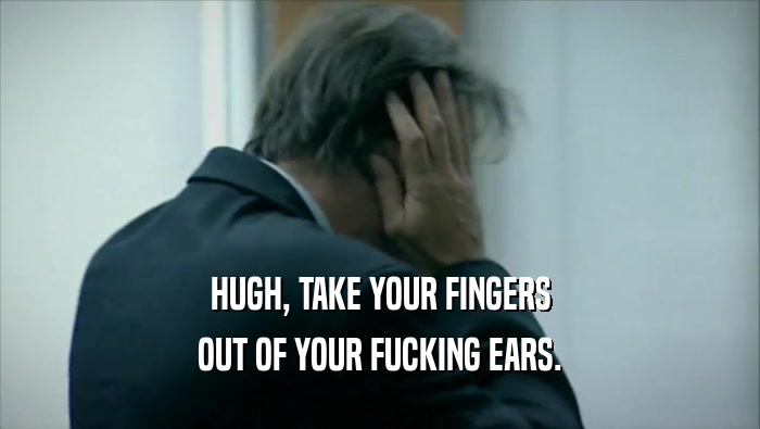 HUGH, TAKE YOUR FINGERS OUT OF YOUR FUCKING EARS. 