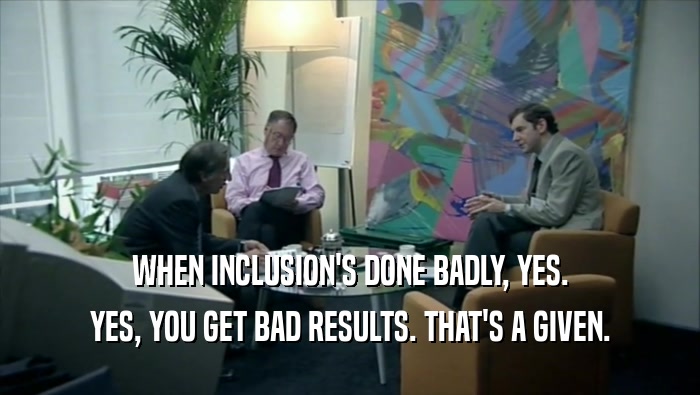 WHEN INCLUSION'S DONE BADLY, YES. YES, YOU GET BAD RESULTS. THAT'S A GIVEN. 