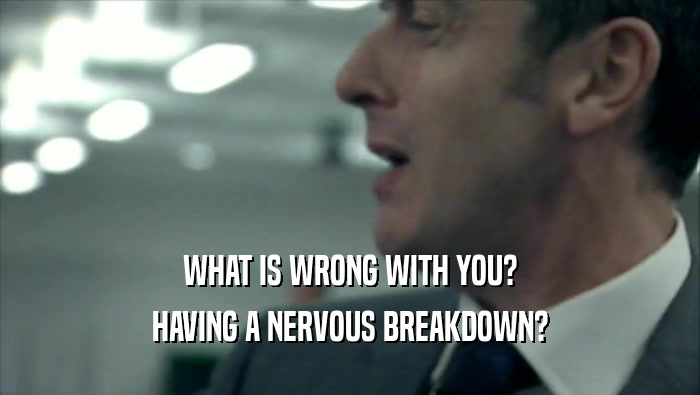 WHAT IS WRONG WITH YOU? HAVING A NERVOUS BREAKDOWN? 