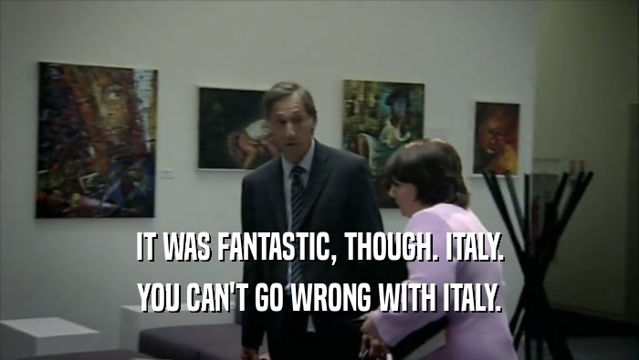 IT WAS FANTASTIC, THOUGH. ITALY. YOU CAN'T GO WRONG WITH ITALY. 