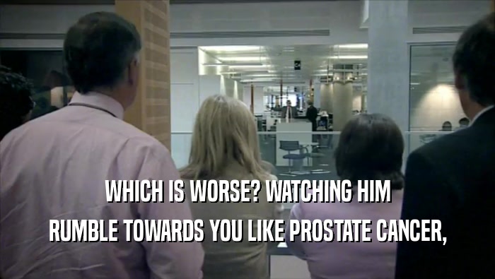 WHICH IS WORSE? WATCHING HIM
 RUMBLE TOWARDS YOU LIKE PROSTATE CANCER,
 