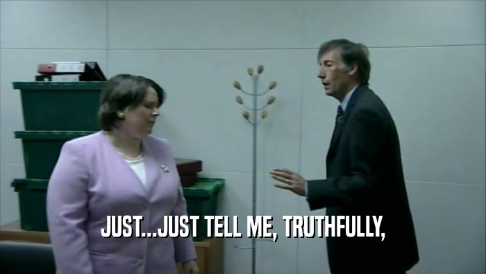 JUST...JUST TELL ME, TRUTHFULLY,  