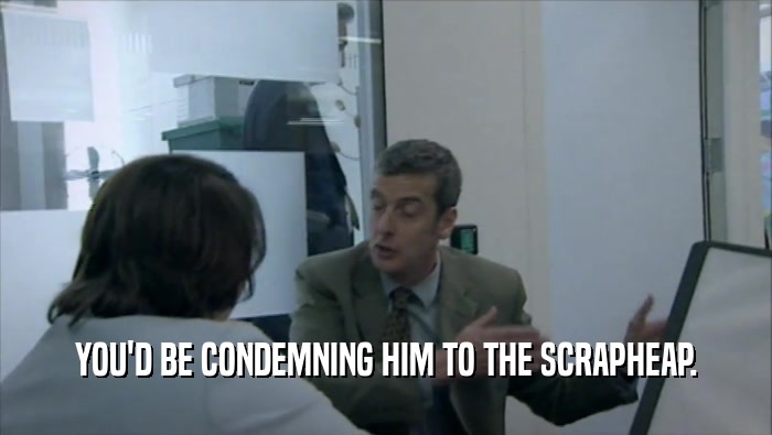 YOU'D BE CONDEMNING HIM TO THE SCRAPHEAP.  