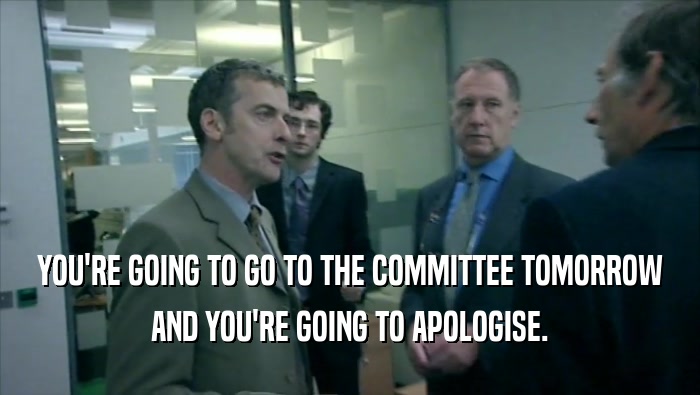 YOU'RE GOING TO GO TO THE COMMITTEE TOMORROW AND YOU'RE GOING TO APOLOGISE. 