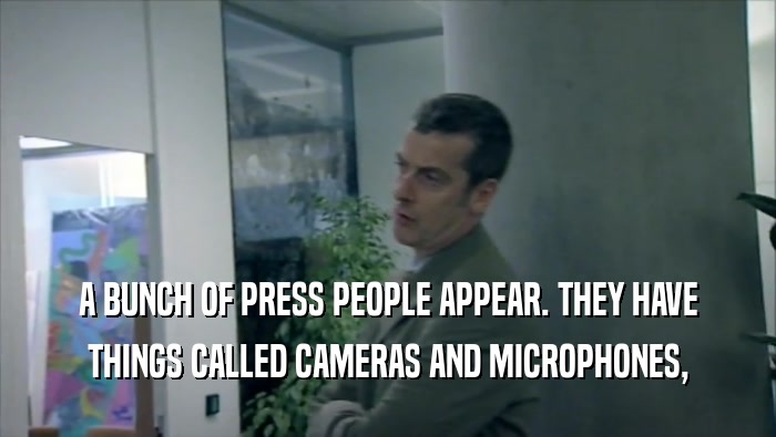 A BUNCH OF PRESS PEOPLE APPEAR. THEY HAVE THINGS CALLED CAMERAS AND MICROPHONES, 