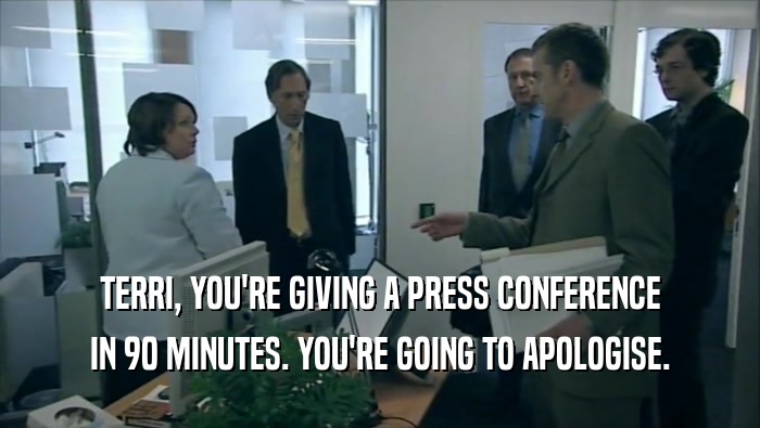 TERRI, YOU'RE GIVING A PRESS CONFERENCE IN 90 MINUTES. YOU'RE GOING TO APOLOGISE. 