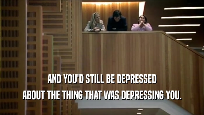 AND YOU'D STILL BE DEPRESSED ABOUT THE THING THAT WAS DEPRESSING YOU. 