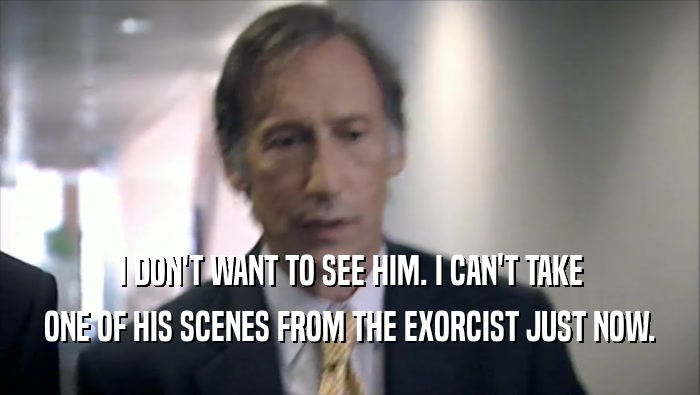 I DON'T WANT TO SEE HIM. I CAN'T TAKE ONE OF HIS SCENES FROM THE EXORCIST JUST NOW. 