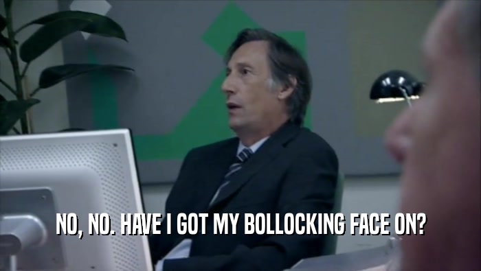 NO, NO. HAVE I GOT MY BOLLOCKING FACE ON?  